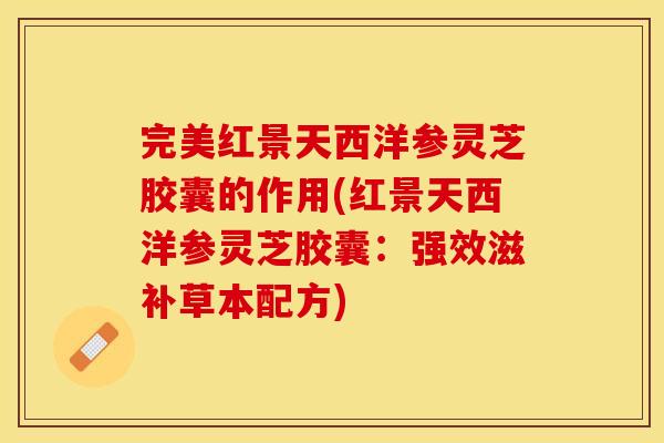 完美红景天西洋参灵芝胶囊的作用(红景天西洋参灵芝胶囊：强效滋补草本配方)