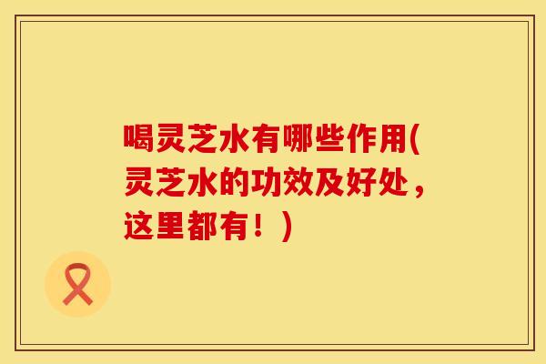 喝灵芝水有哪些作用(灵芝水的功效及好处，这里都有！)
