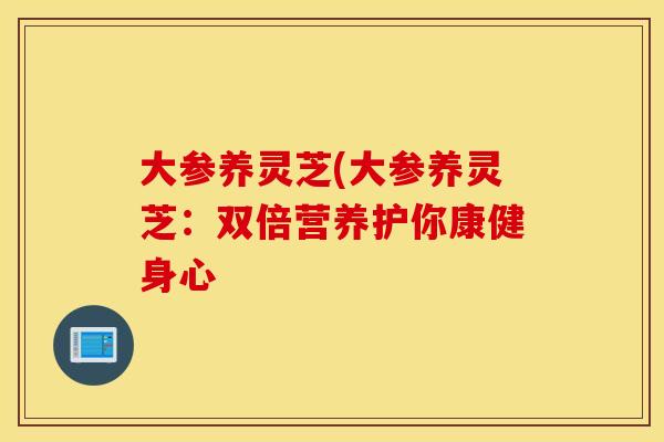 大参养灵芝(大参养灵芝：双倍营养护你康健身心