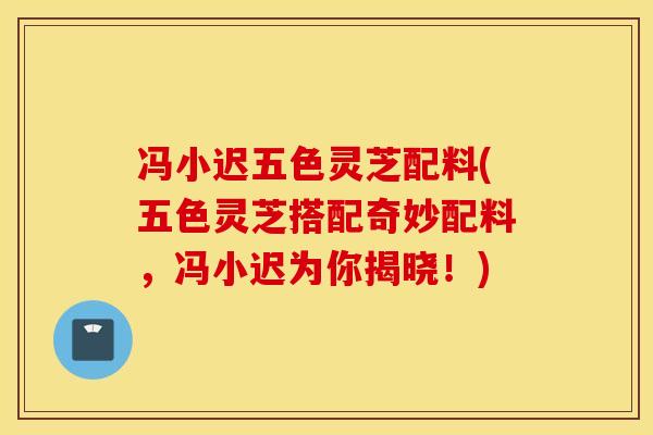 冯小迟五色灵芝配料(五色灵芝搭配奇妙配料，冯小迟为你揭晓！)