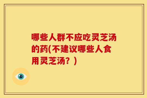 哪些人群不应吃灵芝汤的药(不建议哪些人食用灵芝汤？)