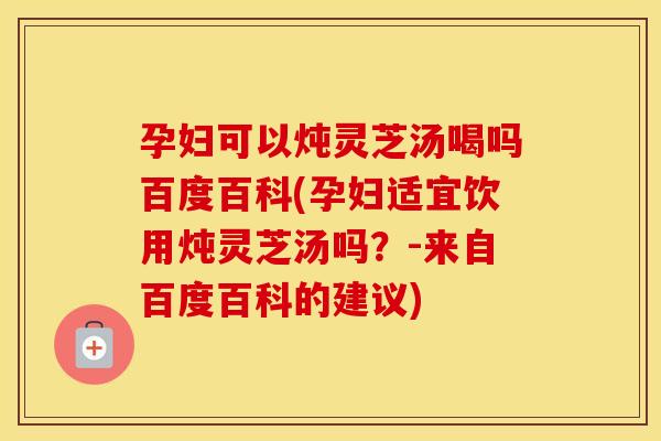 孕妇可以炖灵芝汤喝吗百度百科(孕妇适宜饮用炖灵芝汤吗？-来自百度百科的建议)