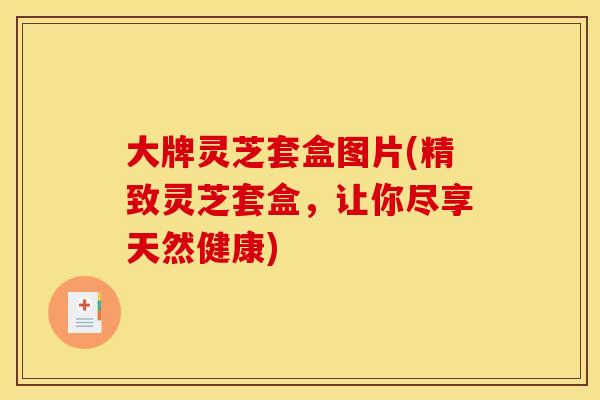 大牌灵芝套盒图片(精致灵芝套盒，让你尽享天然健康)
