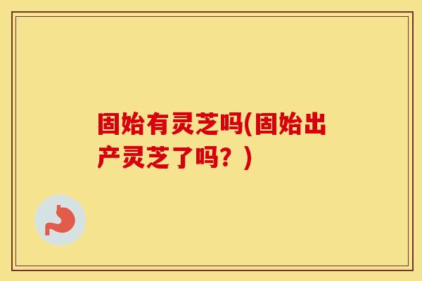 固始有灵芝吗(固始出产灵芝了吗？)