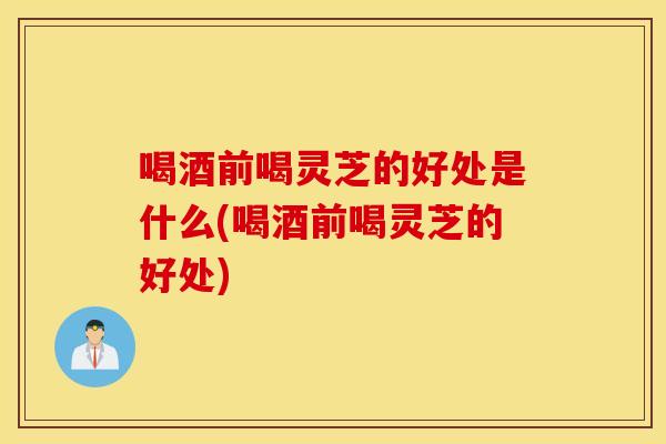 喝酒前喝灵芝的好处是什么(喝酒前喝灵芝的好处)