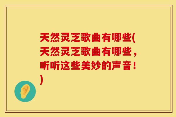 天然灵芝歌曲有哪些(天然灵芝歌曲有哪些，听听这些美妙的声音！)