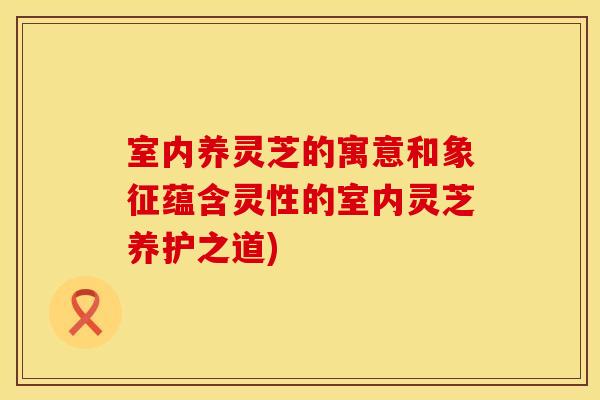 室内养灵芝的寓意和象征蕴含灵性的室内灵芝养护之道)