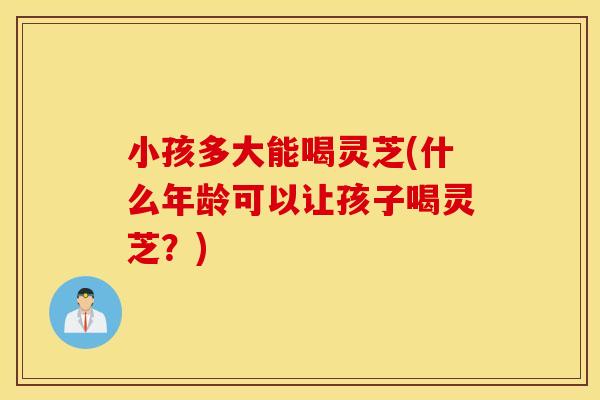 小孩多大能喝灵芝(什么年龄可以让孩子喝灵芝？)