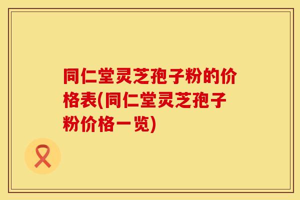 同仁堂灵芝孢子粉的价格表(同仁堂灵芝孢子粉价格一览)