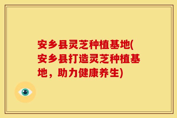 安乡县灵芝种植基地(安乡县打造灵芝种植基地，助力健康养生)