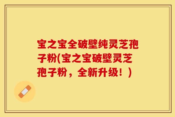 宝之宝全破壁纯灵芝孢子粉(宝之宝破壁灵芝孢子粉，全新升级！)