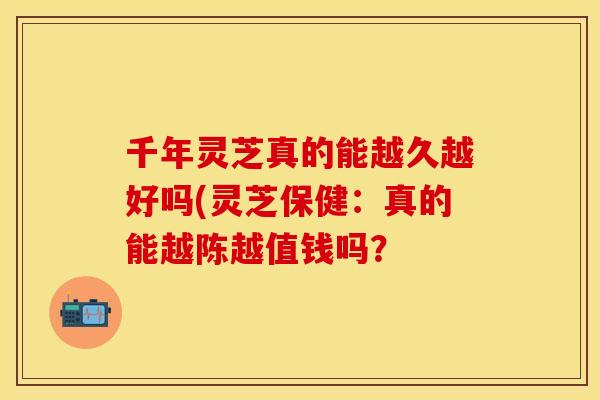 千年灵芝真的能越久越好吗(灵芝保健：真的能越陈越值钱吗？