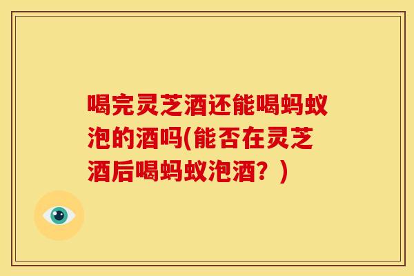 喝完灵芝酒还能喝蚂蚁泡的酒吗(能否在灵芝酒后喝蚂蚁泡酒？)