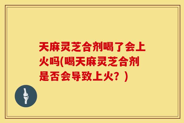 天麻灵芝合剂喝了会上火吗(喝天麻灵芝合剂是否会导致上火？)