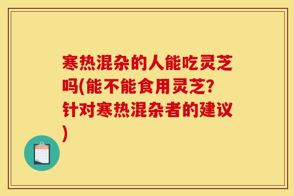 寒热混杂的人能吃灵芝吗(能不能食用灵芝？针对寒热混杂者的建议)
