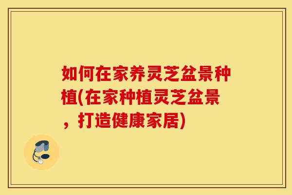 如何在家养灵芝盆景种植(在家种植灵芝盆景，打造健康家居)
