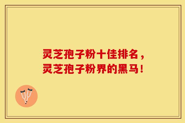 灵芝孢子粉十佳排名，灵芝孢子粉界的黑马！