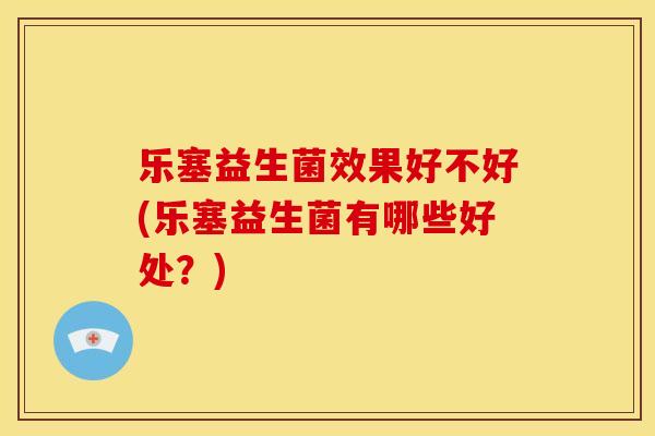 乐塞益生菌效果好不好(乐塞益生菌有哪些好处？)