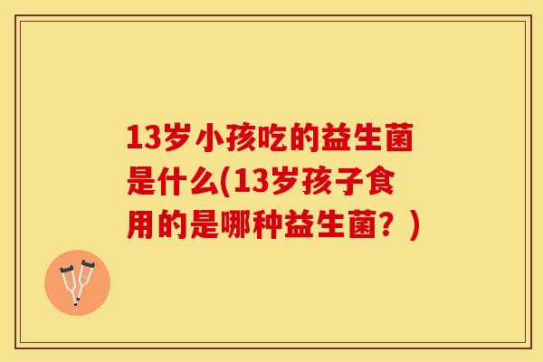 13岁小孩吃的益生菌是什么(13岁孩子食用的是哪种益生菌？)