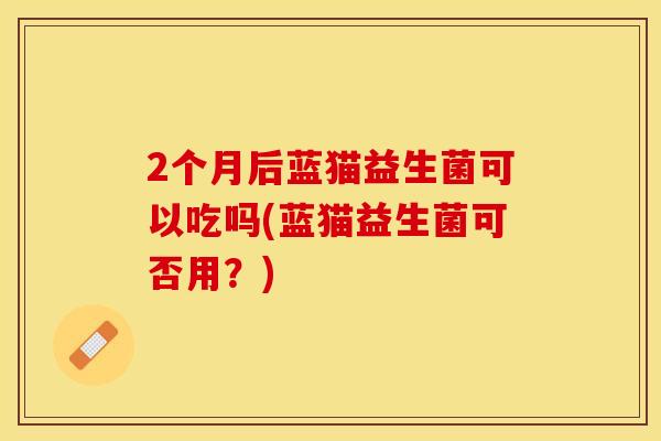 2个月后蓝猫益生菌可以吃吗(蓝猫益生菌可否用？)