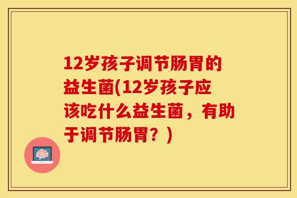 12岁孩子调节肠胃的益生菌(12岁孩子应该吃什么益生菌，有助于调节肠胃？)