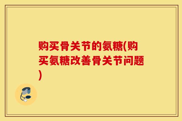 购买骨关节的氨糖(购买氨糖改善骨关节问题)