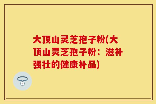 大顶山灵芝孢子粉(大顶山灵芝孢子粉:滋补强壮的健康补品) 大顶山灵芝孢子粉(大顶山灵芝孢子粉:滋补强壮的健康补品)