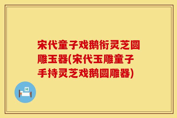 宋代童子戏鹅衔灵芝圆雕玉器(宋代玉雕童子手持灵芝戏鹅圆雕器)