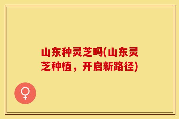 山东种灵芝吗(山东灵芝种植，开启新路径)