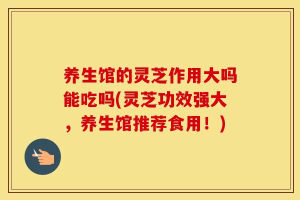 养生馆的灵芝作用大吗能吃吗(灵芝功效强大，养生馆推荐食用！)