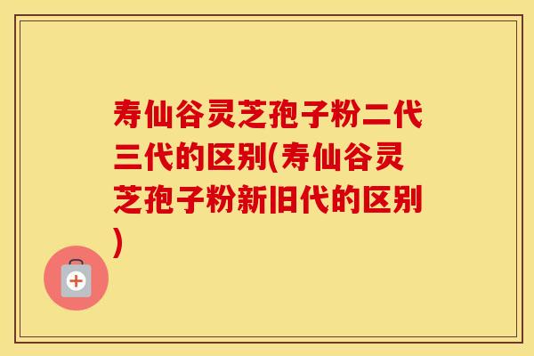 寿仙谷灵芝孢子粉二代三代的区别(寿仙谷灵芝孢子粉新旧代的区别)