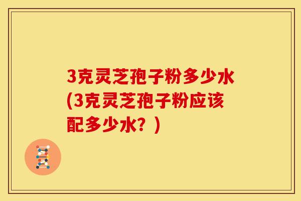3克灵芝孢子粉多少水(3克灵芝孢子粉应该配多少水？)