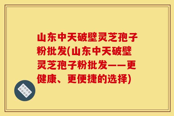 山东中天破壁灵芝孢子粉批发(山东中天破壁灵芝孢子粉批发——更健康、更便捷的选择)