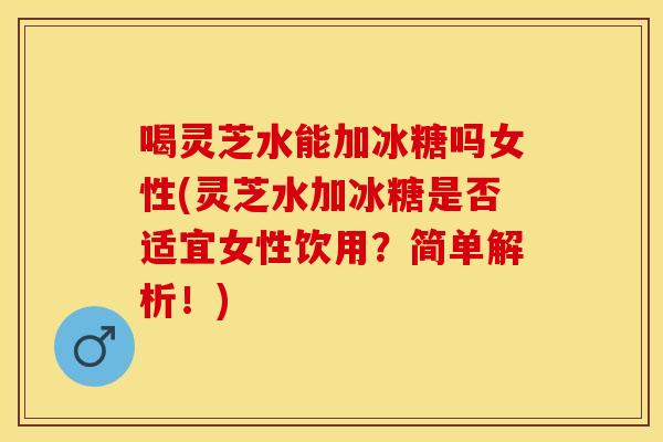 喝灵芝水能加冰糖吗女性(灵芝水加冰糖是否适宜女性饮用？简单解析！)
