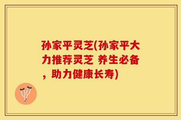 孙家平灵芝(孙家平大力推荐灵芝 养生必备，助力健康长寿)