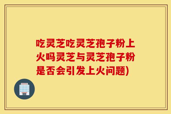 吃灵芝吃灵芝孢子粉上火吗灵芝与灵芝孢子粉是否会引发上火问题)