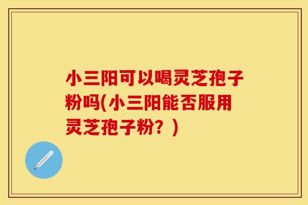 小三阳可以喝灵芝孢子粉吗(小三阳能否服用灵芝孢子粉？)
