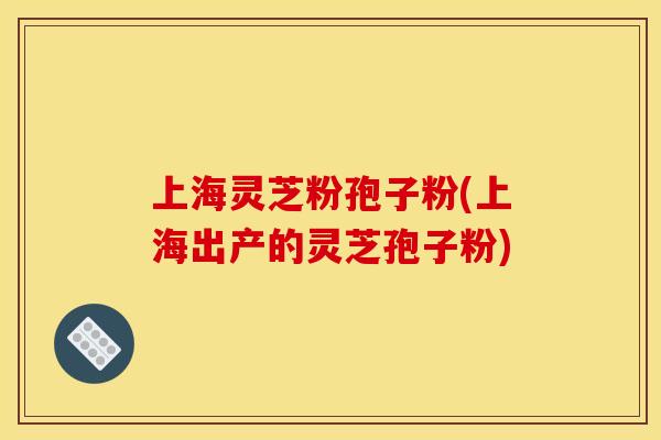上海灵芝粉孢子粉(上海出产的灵芝孢子粉)