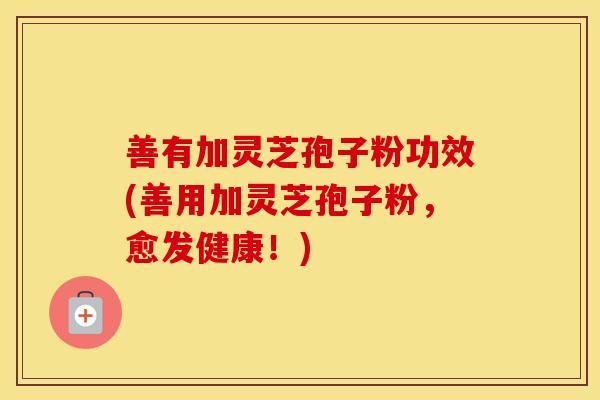 善有加灵芝孢子粉功效(善用加灵芝孢子粉，愈发健康！)