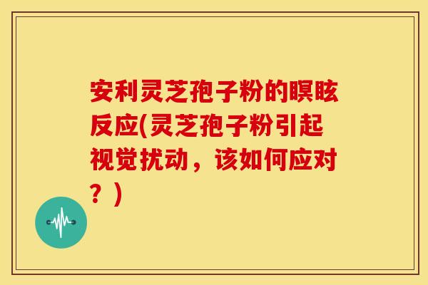 安利灵芝孢子粉的瞑眩反应(灵芝孢子粉引起视觉扰动，该如何应对？)