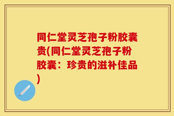同仁堂灵芝孢子粉胶囊贵(同仁堂灵芝孢子粉胶囊：珍贵的滋补佳品)
