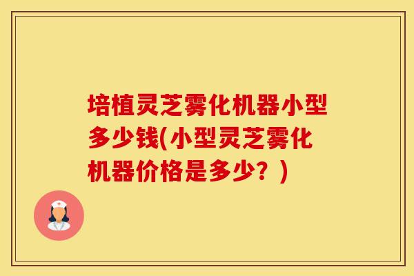 培植灵芝雾化机器小型多少钱(小型灵芝雾化机器价格是多少？)