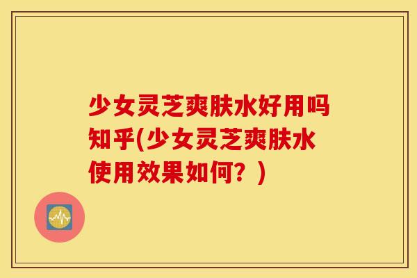 少女灵芝爽肤水好用吗知乎(少女灵芝爽肤水使用效果如何？)