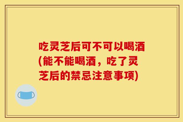 吃灵芝后可不可以喝酒(能不能喝酒，吃了灵芝后的禁忌注意事项)