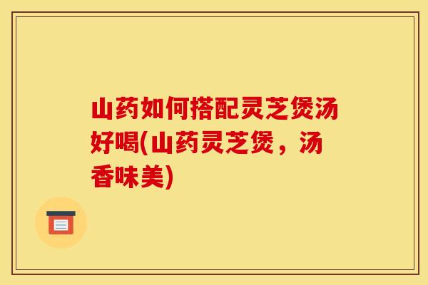 山药如何搭配灵芝煲汤好喝(山药灵芝煲，汤香味美)