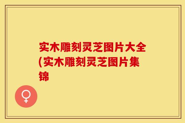 实木雕刻灵芝图片大全(实木雕刻灵芝图片集锦