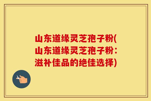 山东道缘灵芝孢子粉(山东道缘灵芝孢子粉：滋补佳品的绝佳选择)