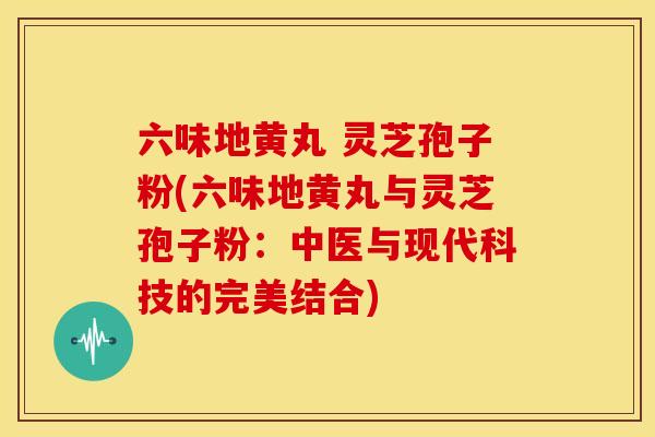 六味地黄丸 灵芝孢子粉(六味地黄丸与灵芝孢子粉：中医与现代科技的完美结合)