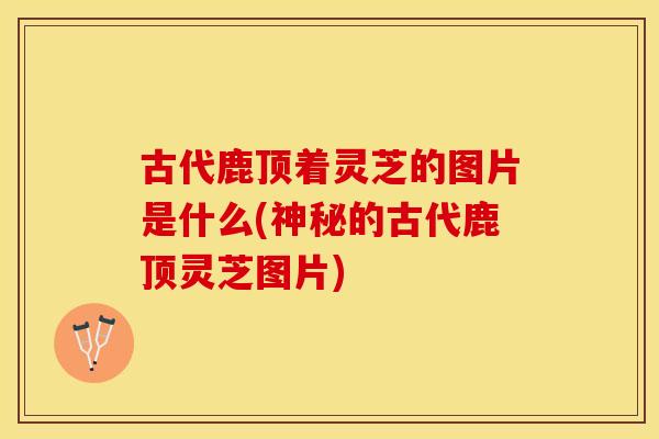 古代鹿顶着灵芝的图片是什么(神秘的古代鹿顶灵芝图片)