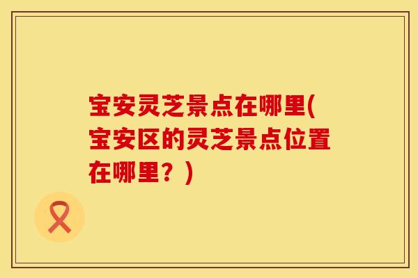宝安灵芝景点在哪里(宝安区的灵芝景点位置在哪里？)